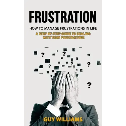 Frustration: How to Manage Frustrations in Life (A Step by Step Guide to Dealing with Your Frustrations)