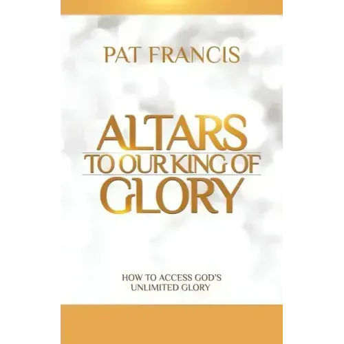 Altars to Our King of Glory: How to Access God's Unlimited Glory