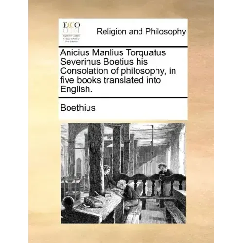 Anicius Manlius Torquatus Severinus Boetius His Consolation of Philosophy, in Five Books Translated Into English.
