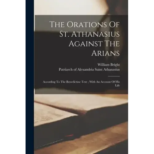 The Orations Of St. Athanasius Against The Arians: According To The Benedictine Text; With An Account Of His Life
