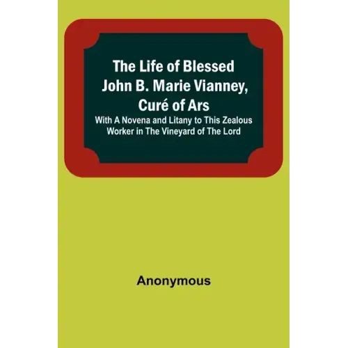 The Life of Blessed John B. Marie Vianney, Curé of Ars: With a Novena and Litany to this Zealous Worker in the Vineyard of the Lord