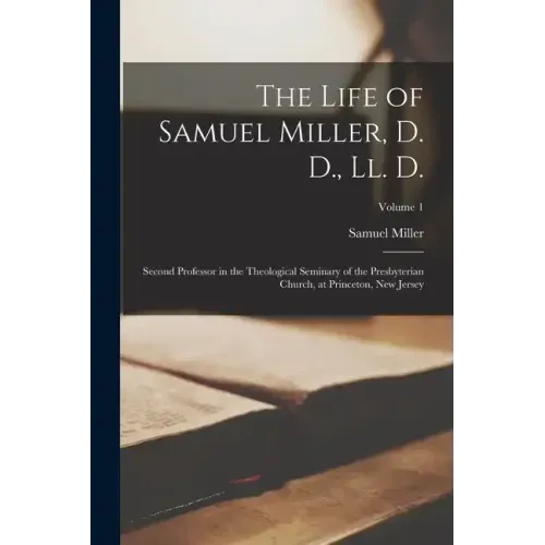 The Life of Samuel Miller, D. D., Ll. D.: Second Professor in the Theological Seminary of the Presbyterian Church, at Princeton, New Jersey; Volume 1