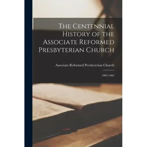 The Centennial History of the Associate Reformed Presbyterian Church: 1803-1903