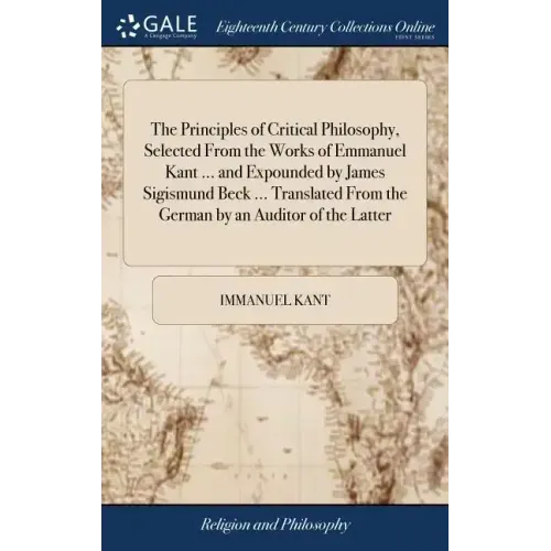 The Principles of Critical Philosophy, Selected From the Works of Emmanuel Kant ... and Expounded by James Sigismund Beck ... Translated From the Germ
