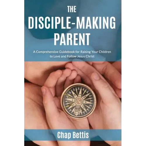 The Disciple-Making Parent: A Comprehensive Guidebook for Raising Your Children to Love and Follow Jesus Christ