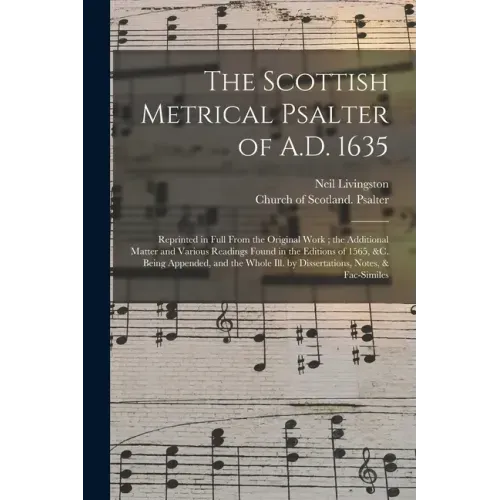The Scottish Metrical Psalter of A.D. 1635: Reprinted in Full From the Original Work; the Additional Matter and Various Readings Found in the Editions