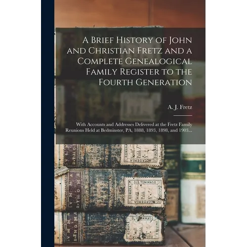 A Brief History of John and Christian Fretz and a Complete Genealogical Family Register to the Fourth Generation: With Accounts and Addresses Delivere