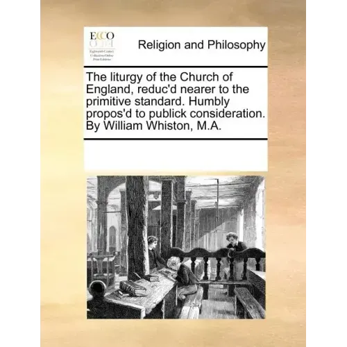 The Liturgy of the Church of England, Reduc'd Nearer to the Primitive Standard. Humbly Propos'd to Publick Consideration. by William Whiston, M.A.