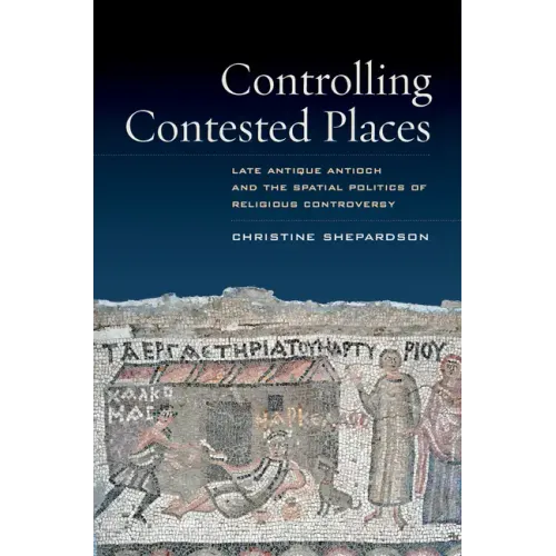 Controlling Contested Places: Late Antique Antioch and the Spatial Politics of Religious Controversy