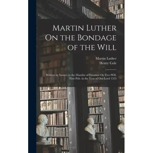 Martin Luther On the Bondage of the Will: Written in Answer to the Diatribe of Erasmus On Free-Will. First Pub. in the Year of Our Lord 1525