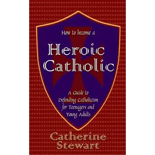 How to Become a Heroic Catholic: A Guide to Defending Catholicism for Teenagers and Young Adults