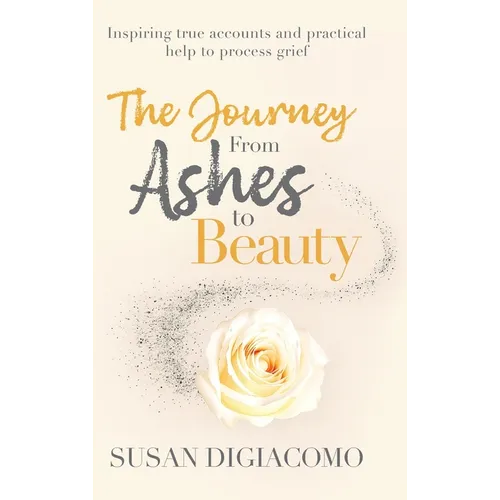 The Journey from Ashes to Beauty: Inspiring true accounts and practical help to process grief