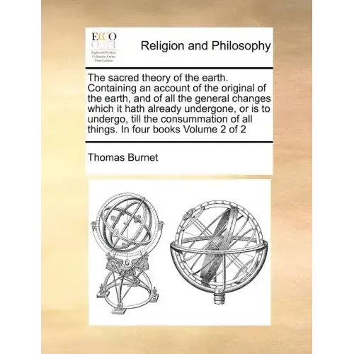 The Sacred Theory of the Earth. Containing an Account of the Original of the Earth, and of All the General Changes Which It Hath Already Undergone, or