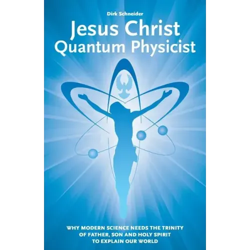 Jesus Christ - Quantum Physicist: Why modern science needs the Trinity of Father, Son and Holy Spirit to explain our world