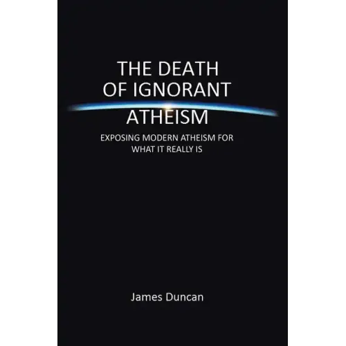 The Death of Ignorant Atheism: Exposing Modern Atheism for What It Really Is