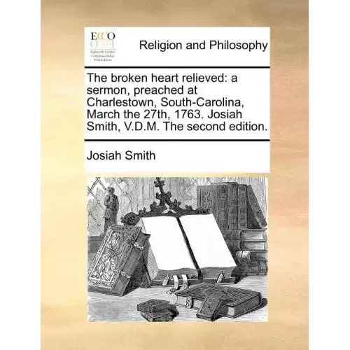 The Broken Heart Relieved: A Sermon, Preached at Charlestown, South-Carolina, March the 27th, 1763. Josiah Smith, V.D.M. the Second Edition.