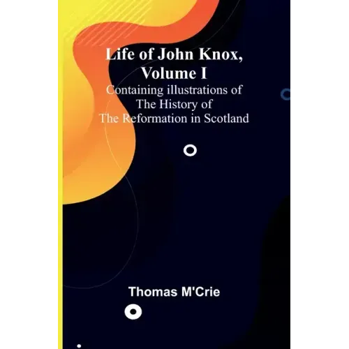 Life of John Knox, Volume I: Containing Illustrations of the History of the Reformation in Scotland