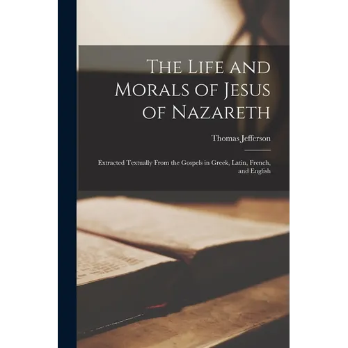 The Life and Morals of Jesus of Nazareth: Extracted Textually From the Gospels in Greek, Latin, French, and English
