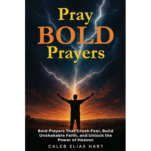 Pray Bold Prayers: Bold Prayers That Crush Fear, Build Unshakable Faith, and Unlock the Power of Heaven