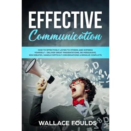 Effective Communication: How to Effectively Listen to Others and Express Yourself - Deliver Great Presentations, Be Persuasive, Win Debates, Ha