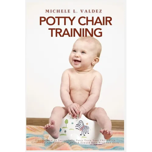 Potty Chair Training: Tips On How To Successfully Potty Train Your Child With Creativity And Confidence, Geared Toward Both Boys And Girls
