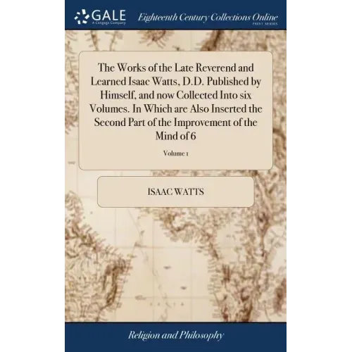 The Works of the Late Reverend and Learned Isaac Watts, D.D. Published by Himself, and now Collected Into six Volumes. In Which are Also Inserted the