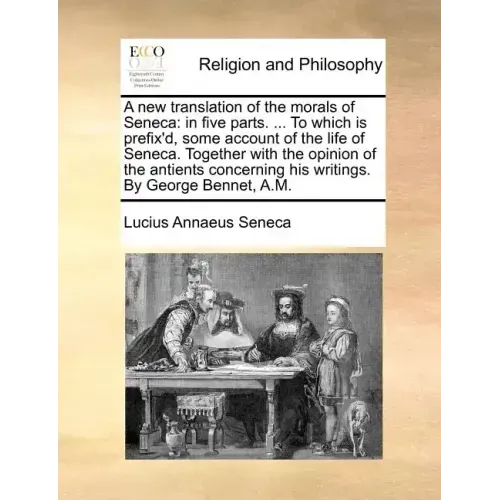 A New Translation of the Morals of Seneca: In Five Parts. ... to Which Is Prefix'd, Some Account of the Life of Seneca. Together with the Opinion of t