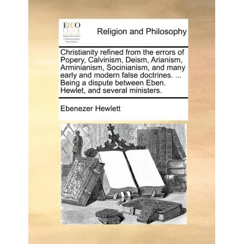Christianity Refined from the Errors of Popery, Calvinism, Deism, Arianism, Arminianism, Socinianism, and Many Early and Modern False Doctrines. ... B