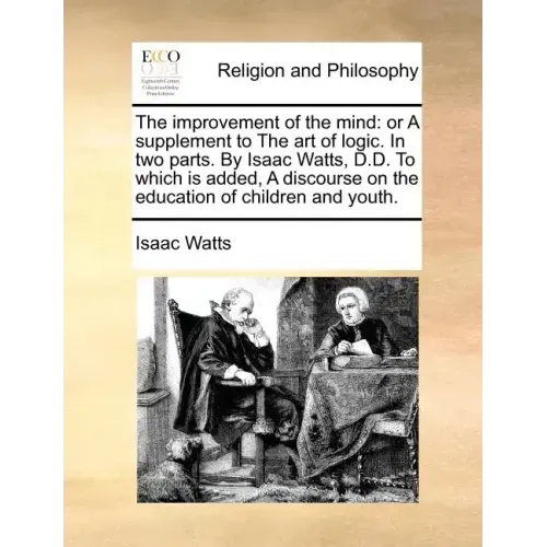 The Improvement of the Mind: Or a Supplement to the Art of Logic. in Two Parts. by Isaac Watts, D.D. to Which Is Added, a Discourse on the Educatio
