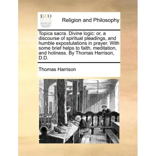 Topica Sacra. Divine Logic: Or, a Discourse of Spiritual Pleadings, and Humble Expostulations in Prayer. with Some Brief Helps to Faith, Meditatio