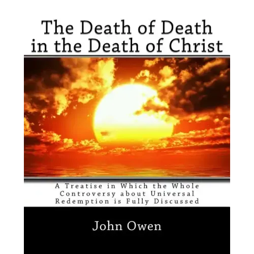The Death of Death in the Death of Christ: A Treatise in Which the Whole Controversy about Universal Redemption is Fully Discussed