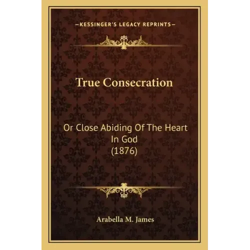 True Consecration: Or Close Abiding Of The Heart In God (1876)
