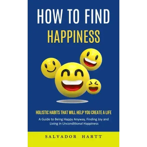 How to Find Happiness: Holistic Habits That Will Help You Create a Life (A Guide to Being Happy Anyway, Finding Joy and Living in Uncondition