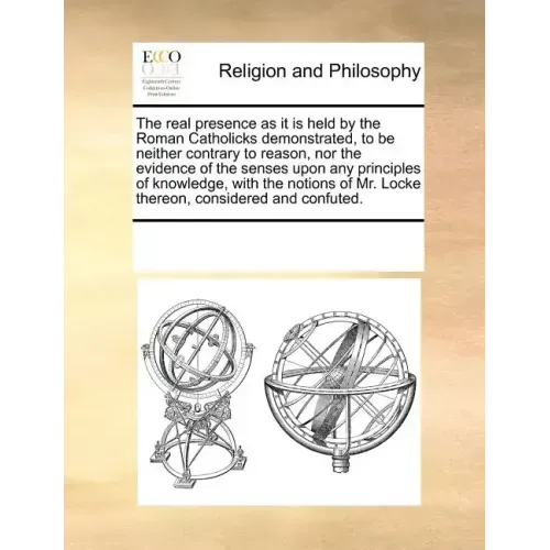 The Real Presence as It Is Held by the Roman Catholicks Demonstrated, to Be Neither Contrary to Reason, Nor the Evidence of the Senses Upon Any Princi