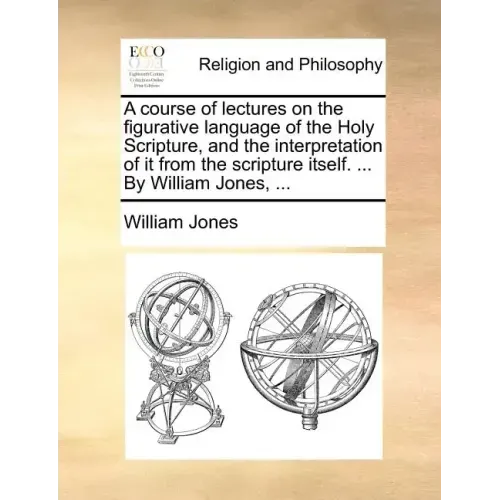 A Course of Lectures on the Figurative Language of the Holy Scripture, and the Interpretation of It from the Scripture Itself. ... by William Jones, .