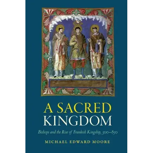 A Sacred Kingdom: Bishops and the Rise of Frankish Kingship, 300-850