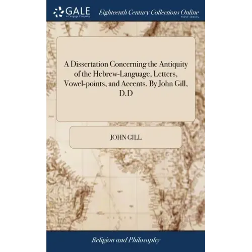 A Dissertation Concerning the Antiquity of the Hebrew-Language, Letters, Vowel-points, and Accents. By John Gill, D.D
