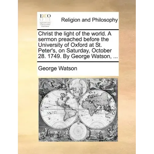 Christ the Light of the World. a Sermon Preached Before the University of Oxford at St. Peter's, on Saturday, October 28. 1749. by George Watson, ...