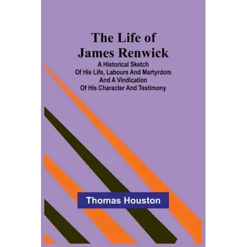 The Life of James Renwick: A Historical Sketch Of His Life, Labours And Martyrdom And A Vindication Of His Character And Testimony