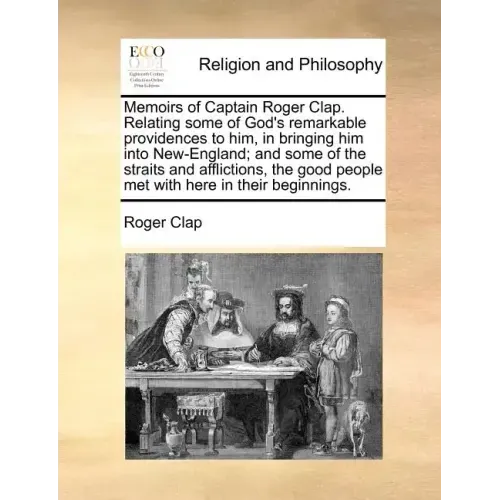 Memoirs of Captain Roger Clap. Relating Some of God's Remarkable Providences to Him, in Bringing Him Into New-England; And Some of the Straits and Aff