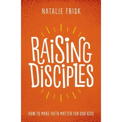 Raising Disciples: How to Make Faith Matter for Our Kids