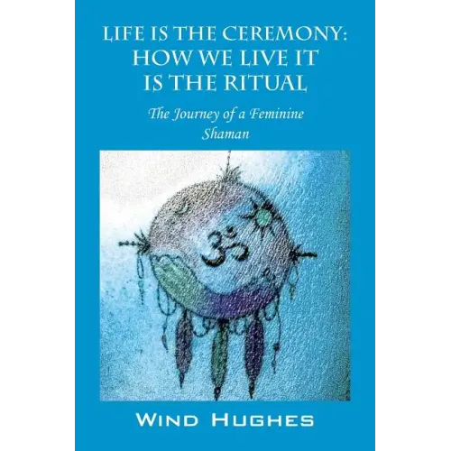 Life Is the Ceremony: How We Live It Is the Ritual - The Journey of a Feminine Shaman