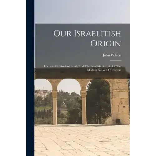 Our Israelitish Origin: Lectures On Ancient Israel, And The Israelitish Origin Of The Modern Nations Of Europe