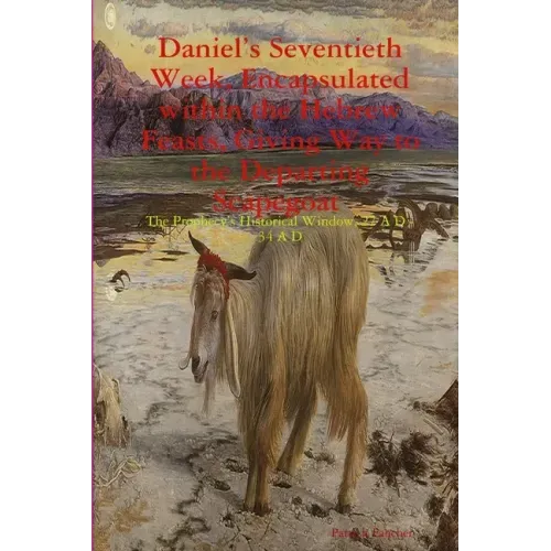 Daniel's Seventieth Week, Encapsulated within the Hebrew Feasts, Giving Way to the Departing Scapegoat The Prophecy's Historical Window, 27 A D - 34 A