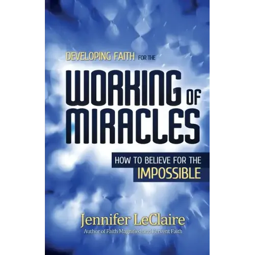 Developing Faith for the Working of Miracles: How to Believe for the Impossible