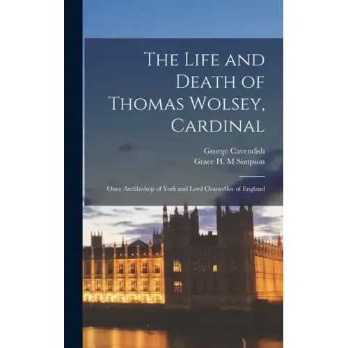 The Life and Death of Thomas Wolsey, Cardinal: Once Archbishop of York and Lord Chancellor of England