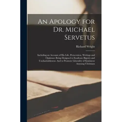 An Apology for Dr. Michael Servetus: Including an Account of His Life, Persecution, Writings and Opinions: Being Designed to Eradicate Bigotry and Unc