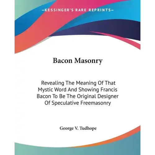 Bacon Masonry: Revealing The Meaning Of That Mystic Word And Showing Francis Bacon To Be The Original Designer Of Speculative Freemasonry