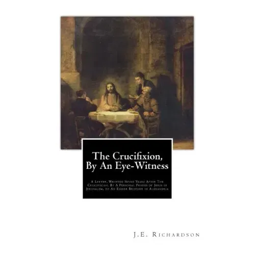 The Crucifixion, By An Eye-Witness: A Letter Written Seven Years After the Crucifixion, By a Personal Friend of Jesus in Jerusalem, to an Esseer Broth