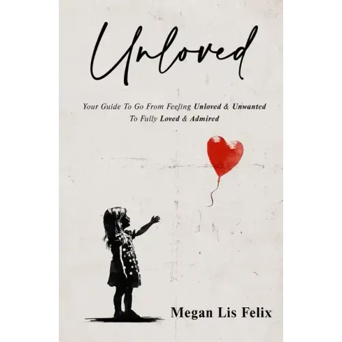 Unloved: Your Guide To Go From Feeling Unloved & Unwanted To Fully Loved & Admired